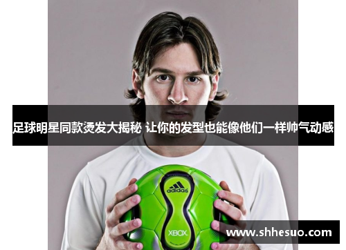 足球明星同款烫发大揭秘 让你的发型也能像他们一样帅气动感