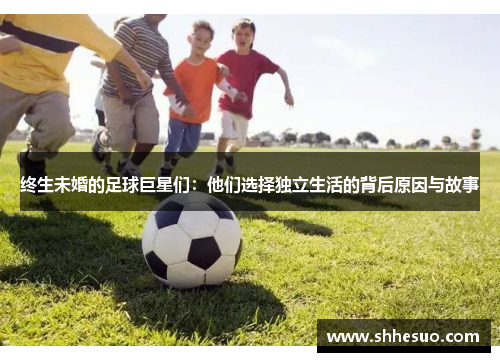 终生未婚的足球巨星们：他们选择独立生活的背后原因与故事