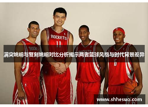 满突姚明与复刻姚明对比分析揭示两者篮球风格与时代背景差异