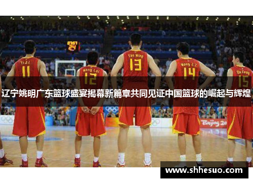 辽宁姚明广东篮球盛宴揭幕新篇章共同见证中国篮球的崛起与辉煌