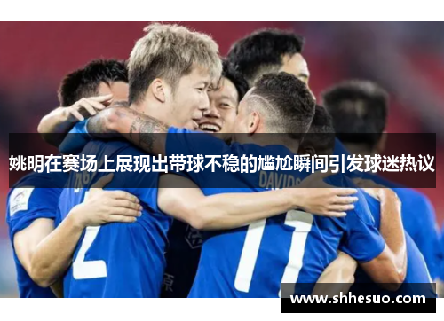 姚明在赛场上展现出带球不稳的尴尬瞬间引发球迷热议